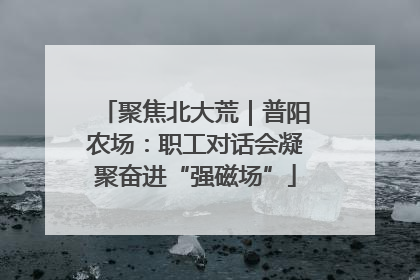聚焦北大荒｜普阳农场：职工对话会凝聚奋进“强磁场”