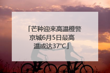 芒种迎来高温橙警 京城6月5日最高温或达37℃