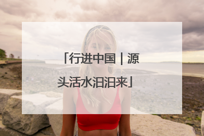 行进中国｜源头活水汩汩来