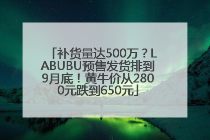 补货量达500万？LABUBU预售发货排到9月底！黄牛价从2800元跌到650元