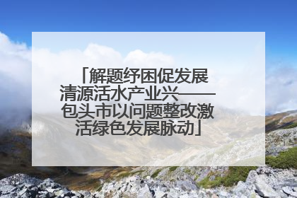 解题纾困促发展 清源活水产业兴——包头市以问题整改激活绿色发展脉动