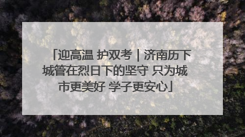 迎高温 护双考｜济南历下城管在烈日下的坚守 只为城市更美好 学子更安心