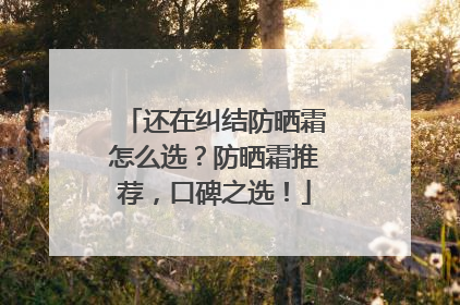 还在纠结防晒霜怎么选？防晒霜推荐，口碑之选！