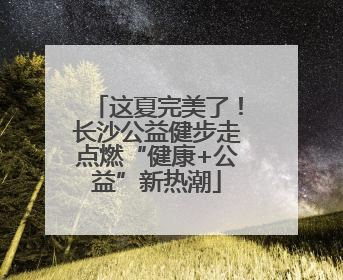 这夏完美了！长沙公益健步走点燃“健康+公益”新热潮
