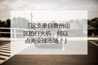 这支来自贵州山区的打火机，何以点亮全球市场？