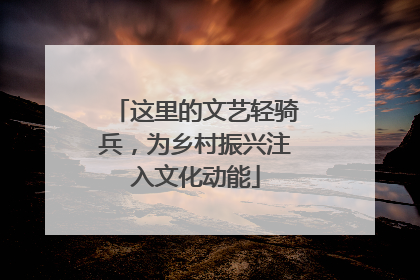 这里的文艺轻骑兵，为乡村振兴注入文化动能