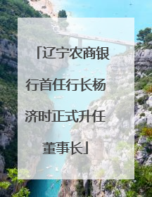 辽宁农商银行首任行长杨济时正式升任董事长