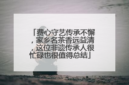 费心守艺传承不懈，家乡名茶香远益清，这位非遗传承人很忙碌也很值得总结