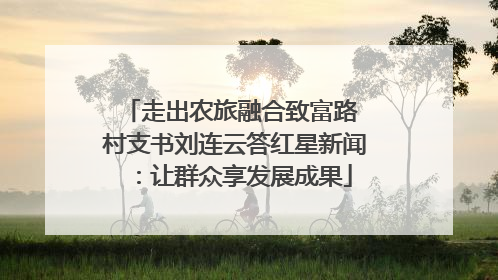 走出农旅融合致富路 村支书刘连云答红星新闻：让群众享发展成果