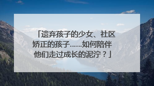 遗弃孩子的少女、社区矫正的孩子……如何陪伴他们走过成长的泥泞？