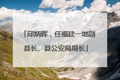 邱炳晖，任福建一地副县长、县公安局局长
