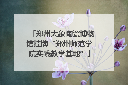 郑州大象陶瓷博物馆挂牌“郑州师范学院实践教学基地”
