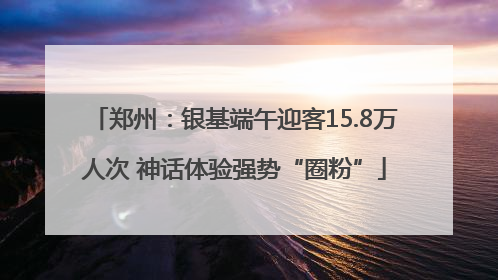 郑州：银基端午迎客15.8万人次 神话体验强势“圈粉”