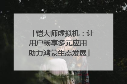 铠大师虚拟机：让用户畅享多元应用 助力鸿蒙生态发展