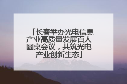 长春举办光电信息产业高质量发展百人圆桌会议，共筑光电产业创新生态