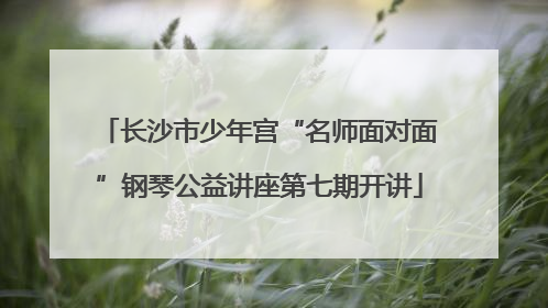 长沙市少年宫“名师面对面”钢琴公益讲座第七期开讲