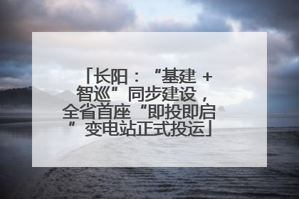 长阳：“基建 + 智巡”同步建设，全省首座“即投即启”变电站正式投运