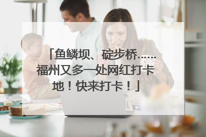鱼鳞坝、碇步桥……福州又多一处网红打卡地！快来打卡！