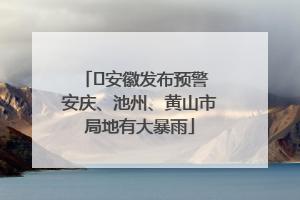 ﻿安徽发布预警 安庆、池州、黄山市局地有大暴雨