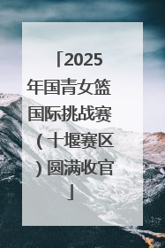 2025年国青女篮国际挑战赛（十堰赛区）圆满收官
