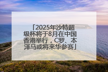2025年沙特超级杯将于8月在中国香港举行，C罗、本泽马或将来华参赛