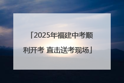 2025年福建中考顺利开考 直击送考现场