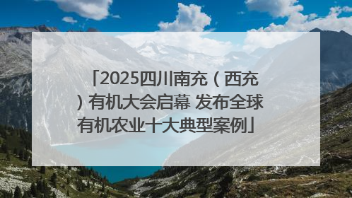 2025四川南充（西充）有机大会启幕 发布全球有机农业十大典型案例