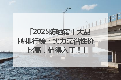2025防晒霜十大品牌排行榜：实力靠谱性价比高，值得入手！