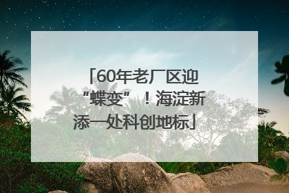 60年老厂区迎“蝶变”！海淀新添一处科创地标