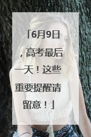 6月9日，高考最后一天！这些重要提醒请留意！